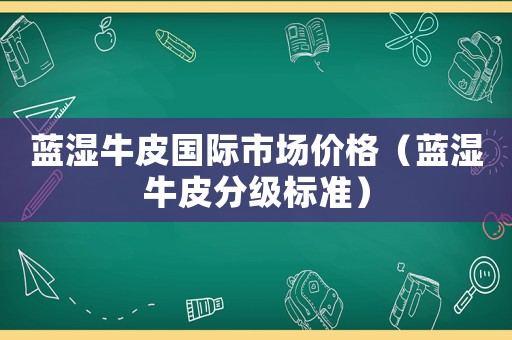 藍(lán)濕牛皮國際市場價格（藍(lán)濕牛皮分級標(biāo)準(zhǔn)）
