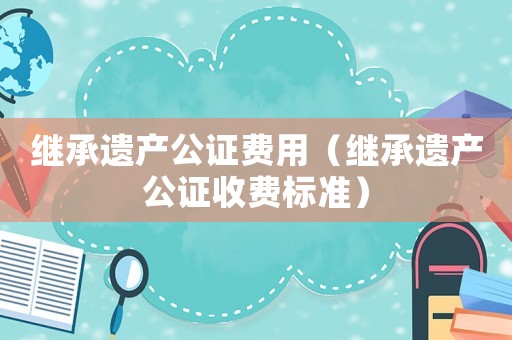 繼承遺產(chǎn)公證費用（繼承遺產(chǎn)公證收費標準）