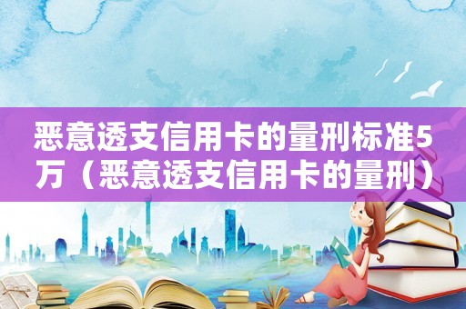 惡意透支信用卡的量刑標準5萬（惡意透支信用卡的量刑）