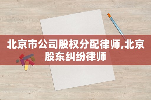 北京市公司股權分配律師,北京股東糾紛律師