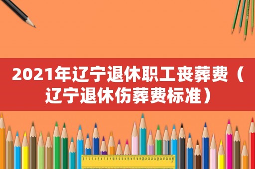 2021年遼寧退休職工喪葬費（遼寧退休傷葬費標準）
