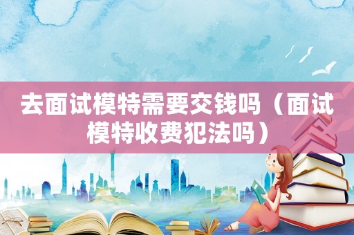 去面試模特需要交錢嗎（面試模特收費犯法嗎）