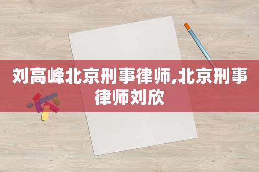 劉高峰北京刑事律師,北京刑事律師劉欣