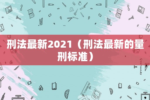 刑法最新2021（刑法最新的量刑標(biāo)準(zhǔn)）