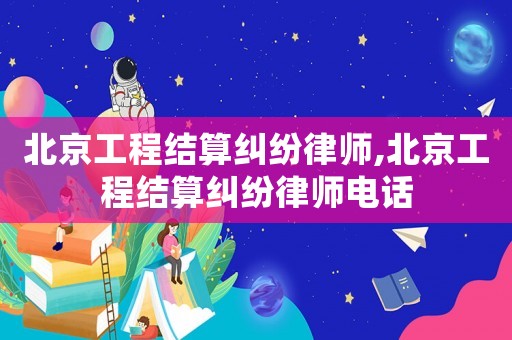 北京工程結算糾紛律師,北京工程結算糾紛律師電話