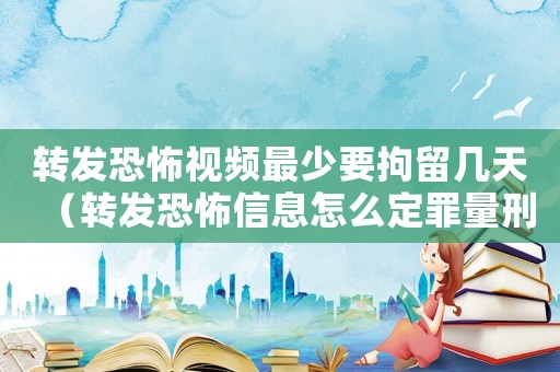 轉發恐怖視頻最少要拘留幾天（轉發恐怖信息怎么定罪量刑）