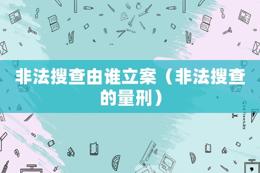 非法搜查由誰立案（非法搜查的量刑）