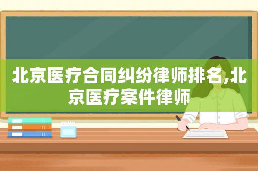 北京醫療合同糾紛律師排名,北京醫療案件律師