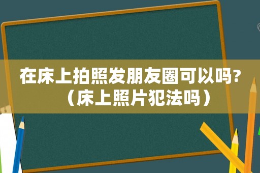 在床上拍照發朋友圈可以嗎?（床上照片犯法嗎）