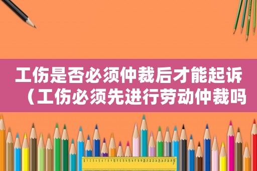 工傷是否必須仲裁后才能起訴（工傷必須先進行勞動仲裁嗎）