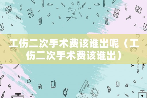 工傷二次手術(shù)費(fèi)該誰出呢（工傷二次手術(shù)費(fèi)該誰出）