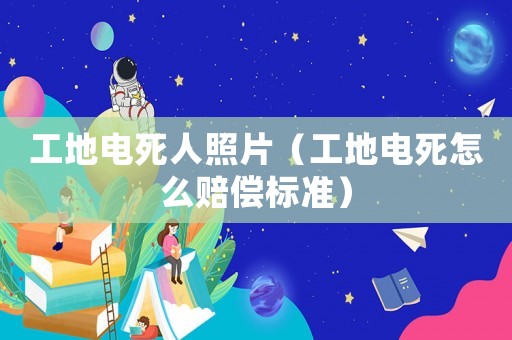 工地電死人照片（工地電死怎么賠償標(biāo)準(zhǔn)）