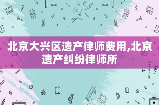 北京大興區遺產律師費用,北京遺產糾紛律師所
