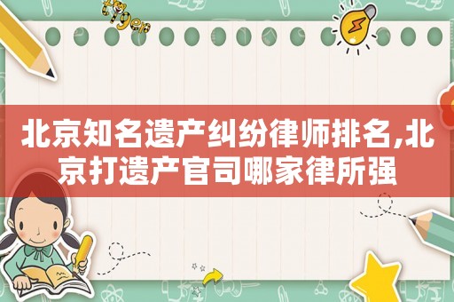 北京知名遺產(chǎn)糾紛律師排名,北京打遺產(chǎn)官司哪家律所強(qiáng)
