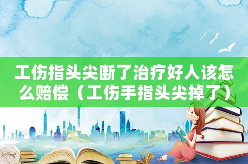 工傷指頭尖斷了治療好人該怎么賠償（工傷手指頭尖掉了）