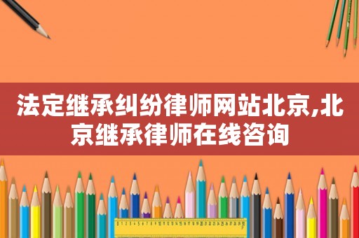 法定繼承糾紛律師網站北京,北京繼承律師在線咨詢