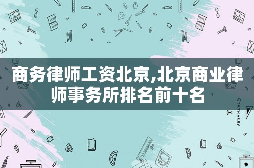 商務(wù)律師工資北京,北京商業(yè)律師事務(wù)所排名前十名