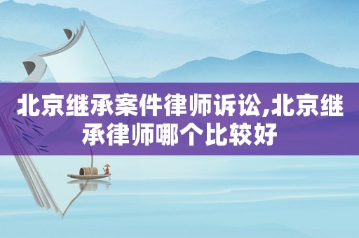 北京繼承案件律師訴訟,北京繼承律師哪個比較好
