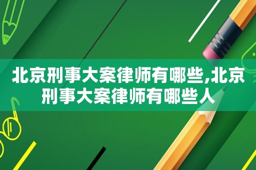 北京刑事大案律師有哪些,北京刑事大案律師有哪些人
