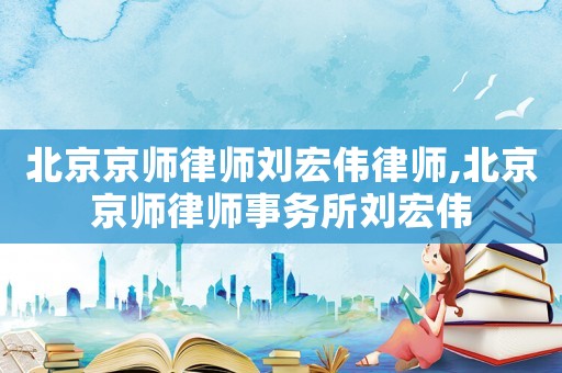北京京師律師劉宏偉律師,北京京師律師事務所劉宏偉