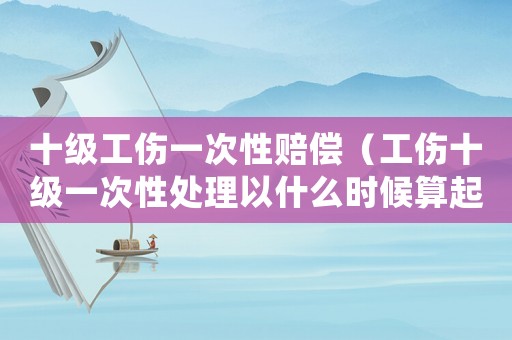 十級工傷一次性賠償（工傷十級一次性處理以什么時候算起）