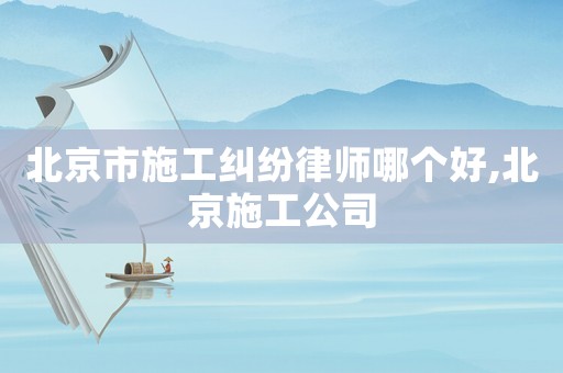 北京市施工糾紛律師哪個好,北京施工公司