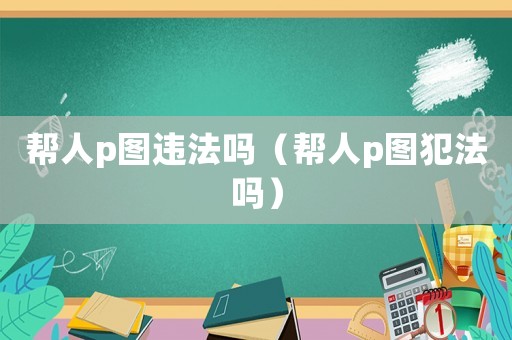 幫人p圖違法嗎（幫人p圖犯法嗎）