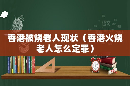 香港被燒老人現狀（香港火燒老人怎么定罪）