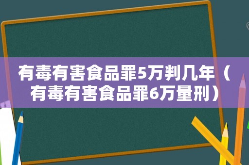 有毒有害食品罪5萬判幾年（有毒有害食品罪6萬量刑）