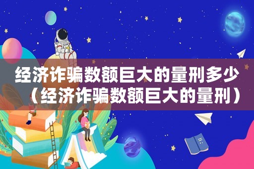 經濟詐騙數額巨大的量刑多少（經濟詐騙數額巨大的量刑）