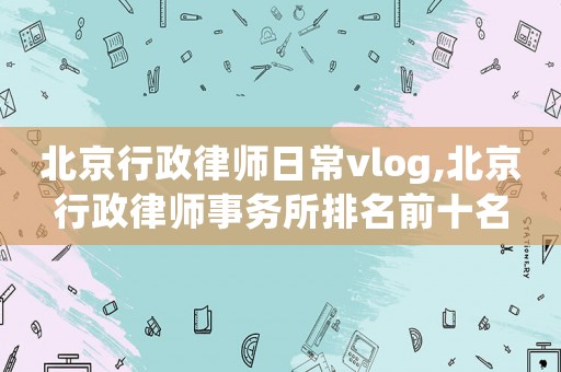北京行政律師日常vlog,北京行政律師事務所排名前十名