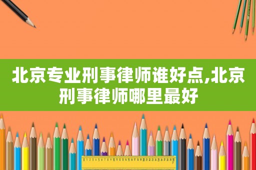 北京專業刑事律師誰好點,北京刑事律師哪里最好