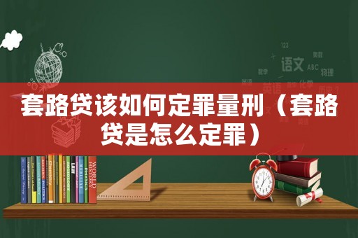 套路貸該如何定罪量刑（套路貸是怎么定罪）