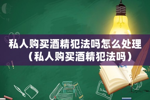 私人購買酒精犯法嗎怎么處理（私人購買酒精犯法嗎）