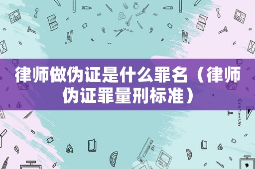 律師做偽證是什么罪名（律師偽證罪量刑標準）