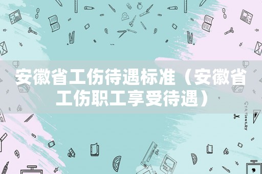 安徽省工傷待遇標準（安徽省工傷職工享受待遇）