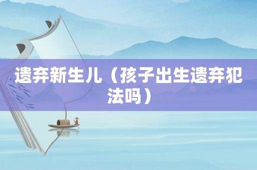 遺棄新生兒（孩子出生遺棄犯法嗎）