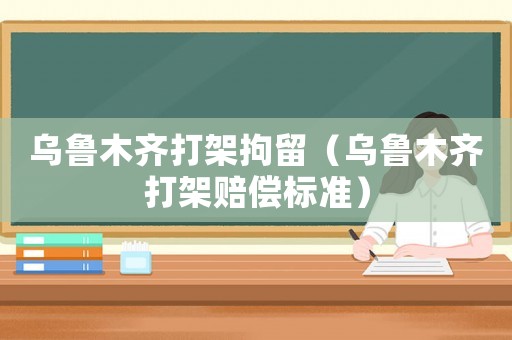 烏魯木齊打架拘留（烏魯木齊打架賠償標準）
