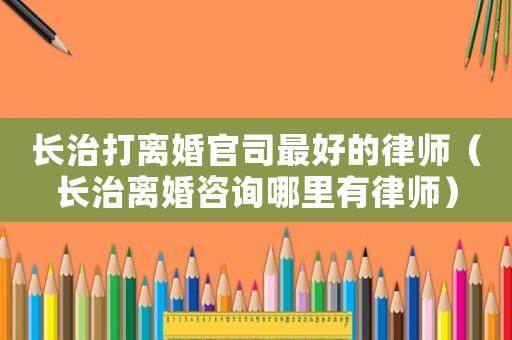 長治打離婚官司最好的律師（長治離婚咨詢哪里有律師）