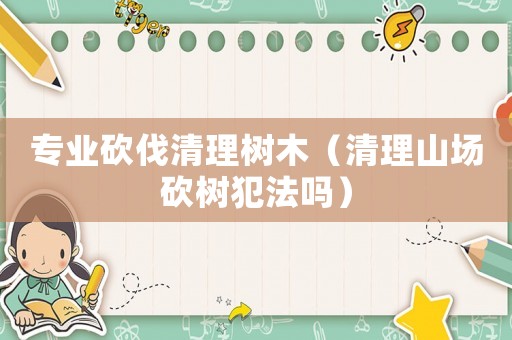 專業砍伐清理樹木（清理山場砍樹犯法嗎）