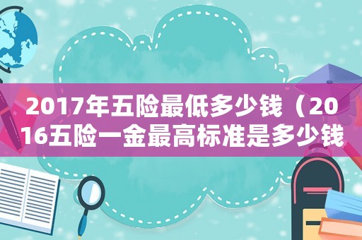 2017年五險最低多少錢（2016五險一金最高標準是多少錢）