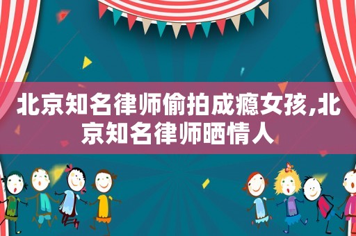 北京知名律師偷拍成癮女孩,北京知名律師曬情人