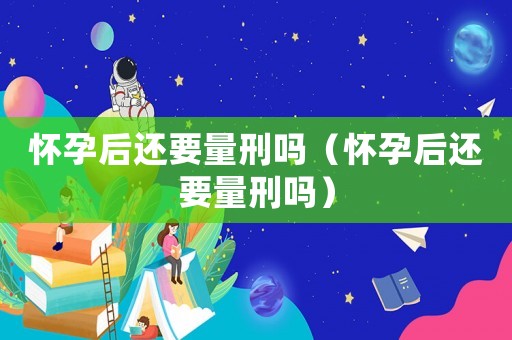 懷孕后還要量刑嗎（懷孕后還要量刑嗎）