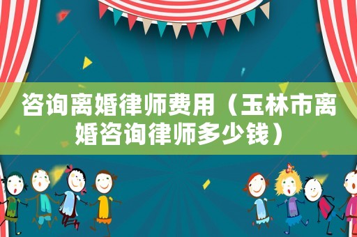咨詢離婚律師費用（玉林市離婚咨詢律師多少錢）