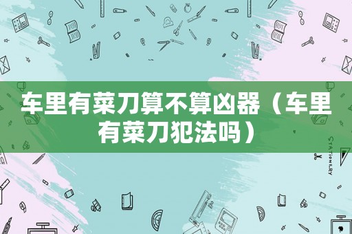 車里有菜刀算不算兇器（車里有菜刀犯法嗎）