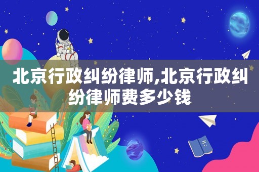 北京行政糾紛律師,北京行政糾紛律師費多少錢