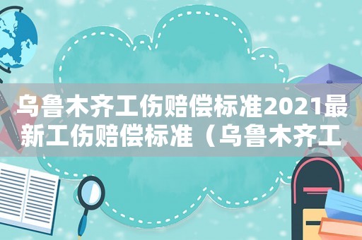 烏魯木齊工傷賠償標(biāo)準(zhǔn)2021最新工傷賠償標(biāo)準(zhǔn)（烏魯木齊工傷時(shí)間限制）