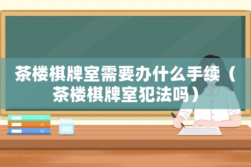 茶樓棋牌室需要辦什么手續(xù)（茶樓棋牌室犯法嗎）
