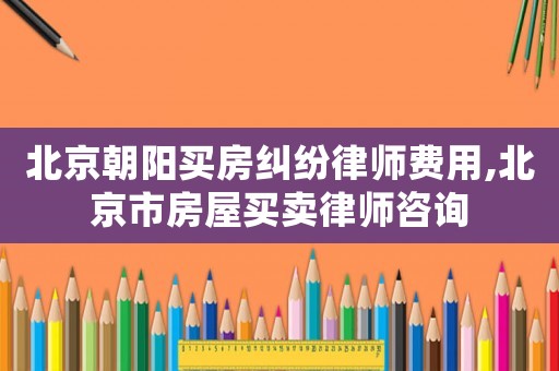 北京朝陽買房糾紛律師費用,北京市房屋買賣律師咨詢