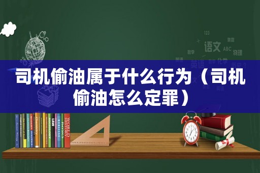 司機偷油屬于什么行為（司機偷油怎么定罪）